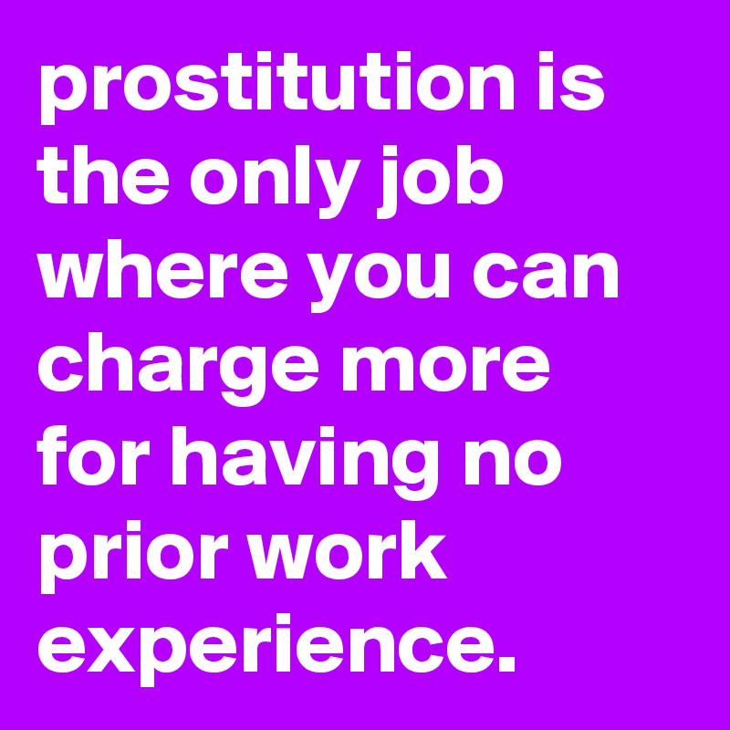 prostitution is the only job where you can charge more for having no prior work experience.