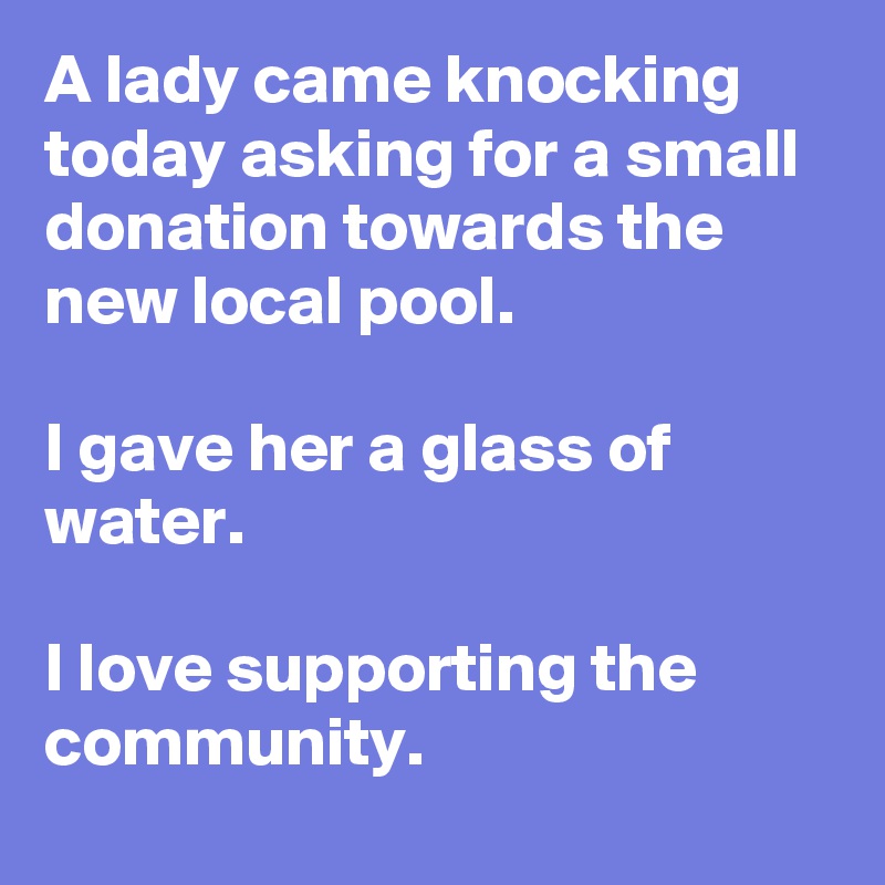 A lady came knocking today asking for a small donation towards the new local pool.

I gave her a glass of water.

I love supporting the community.