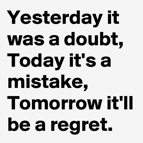 Yesterday it was a doubt, Today it's a mistake, Tomorrow it'll be a regret. 