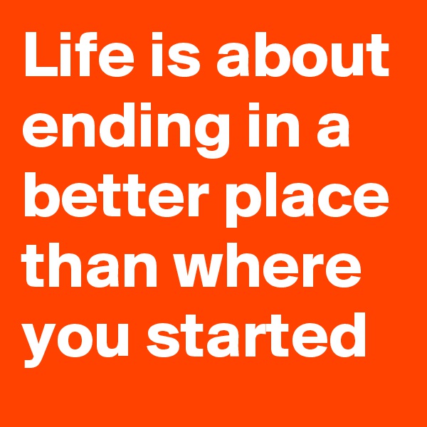 Life is about ending in a better place than where you started
