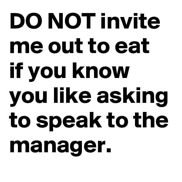 DO NOT invite me out to eat if you know you like asking to speak to the manager.