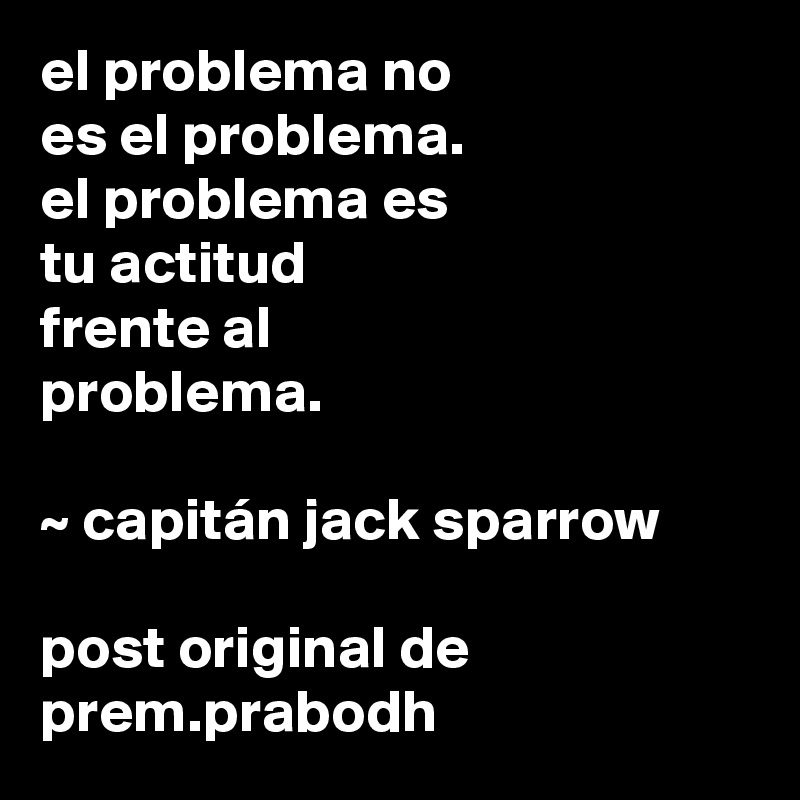 el problema no 
es el problema. 
el problema es
tu actitud
frente al 
problema.

~ capitán jack sparrow

post original de prem.prabodh