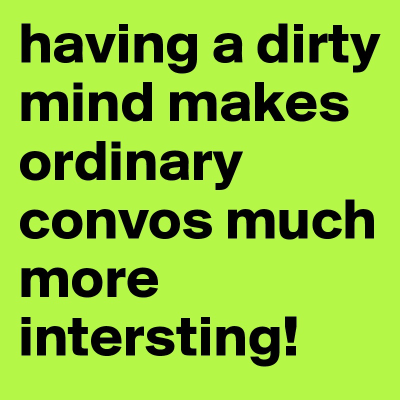 having a dirty mind makes ordinary convos much more intersting!