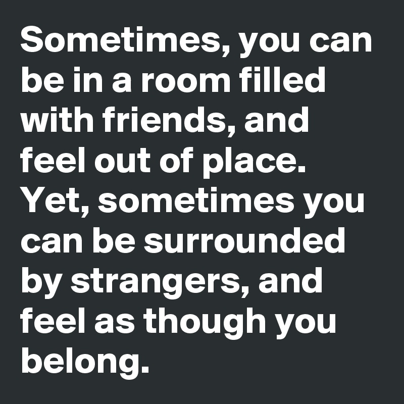 Sometimes, you can be in a room filled with friends, and feel out of place. 
Yet, sometimes you can be surrounded by strangers, and feel as though you belong. 