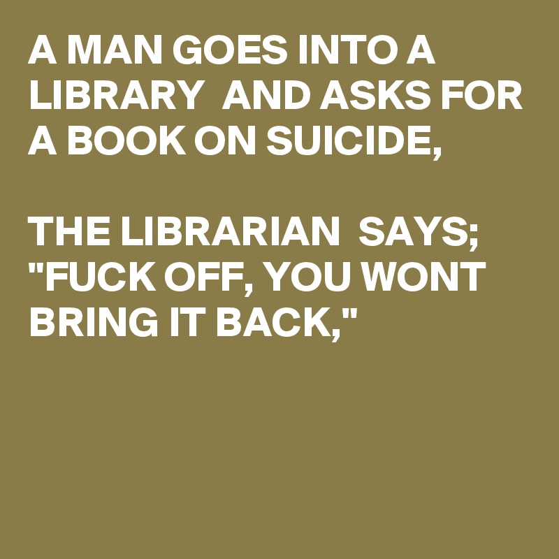 A MAN GOES INTO A LIBRARY  AND ASKS FOR A BOOK ON SUICIDE, 

THE LIBRARIAN  SAYS; "FUCK OFF, YOU WONT BRING IT BACK,"


