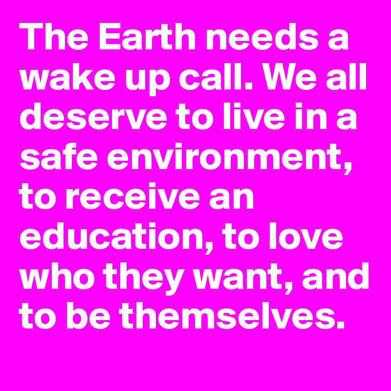 The Earth needs a wake up call. We all deserve to live in a safe environment, to receive an education, to love who they want, and to be themselves.