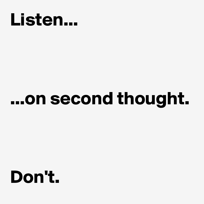 Listen...



...on second thought.



Don't.