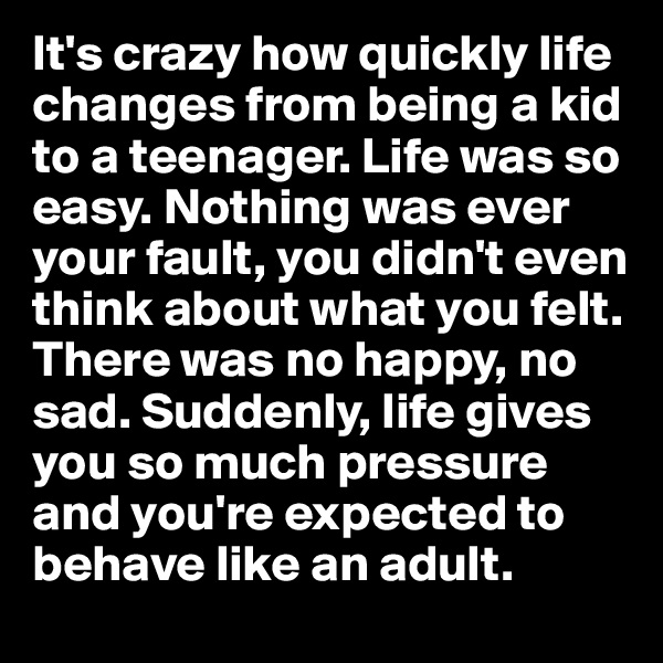 It's crazy how quickly life changes from being a kid to a teenager. Life was so easy. Nothing was ever your fault, you didn't even think about what you felt. There was no happy, no sad. Suddenly, life gives you so much pressure and you're expected to behave like an adult. 
