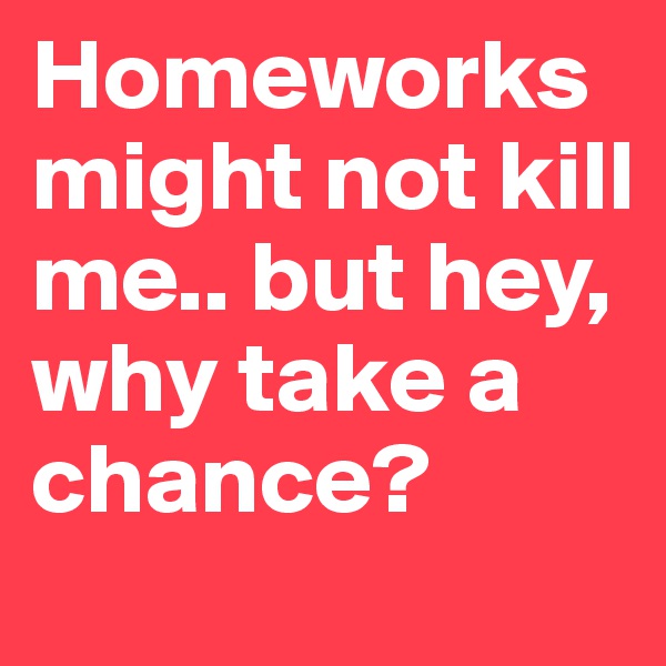 Homeworks might not kill me.. but hey, why take a chance? 