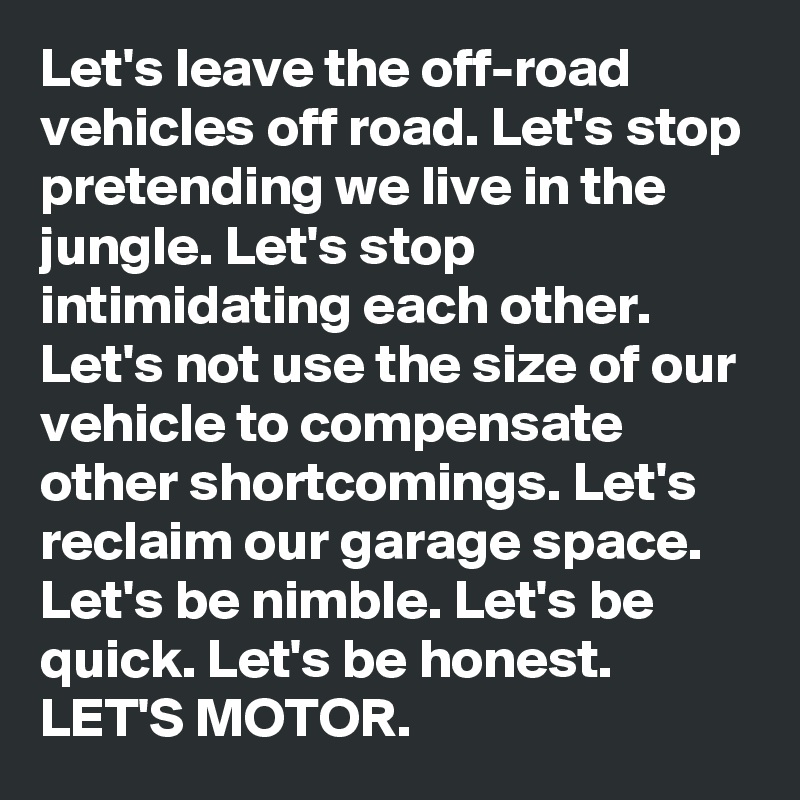 Let's leave the off-road vehicles off road. Let's stop pretending we live in the jungle. Let's stop intimidating each other. Let's not use the size of our vehicle to compensate other shortcomings. Let's reclaim our garage space. Let's be nimble. Let's be quick. Let's be honest. LET'S MOTOR.