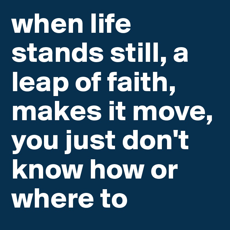 when life stands still, a leap of faith, makes it move, you just don't know how or where to
