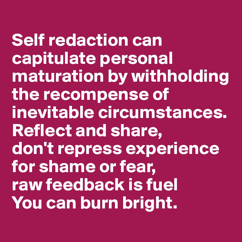 
Self redaction can capitulate personal maturation by withholding 
the recompense of 
inevitable circumstances. 
Reflect and share, 
don't repress experience for shame or fear, 
raw feedback is fuel 
You can burn bright.