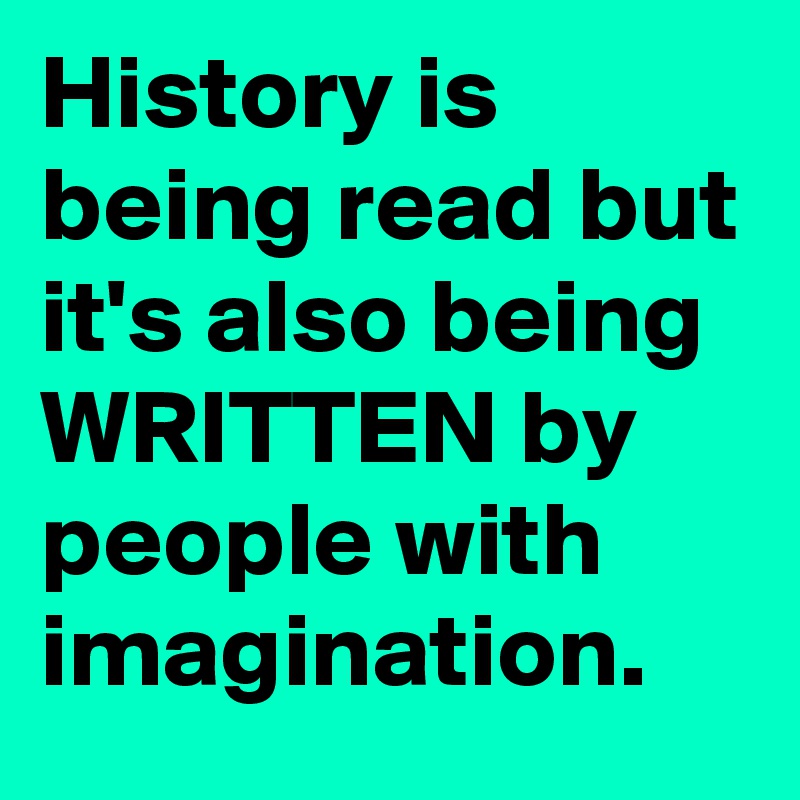 History is being read but it's also being WRITTEN by people with imagination.