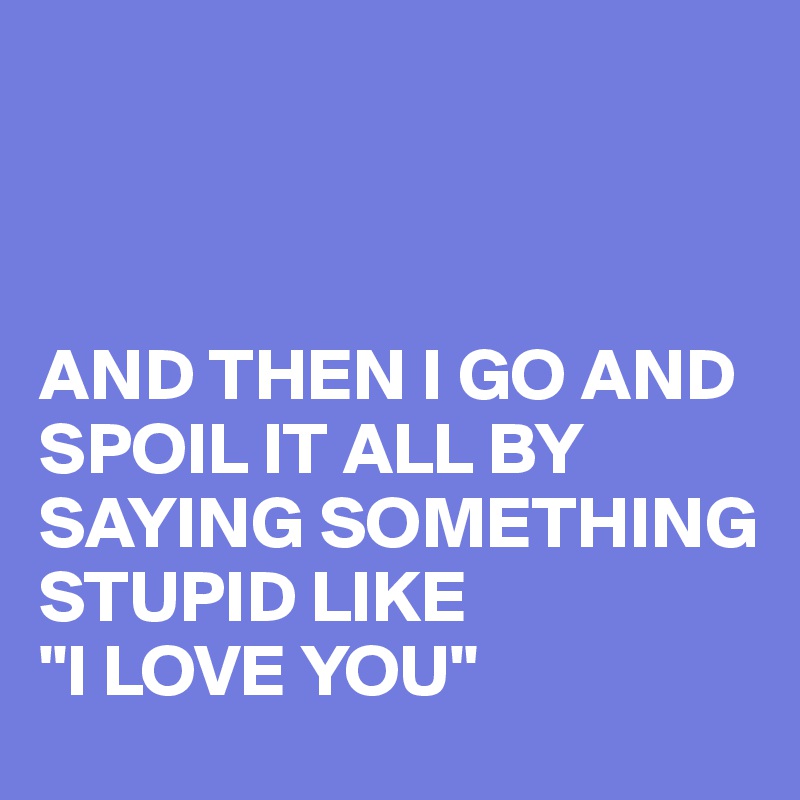And Then I Go And Spoil It All By Saying Something Stupid Like I Love You Post By Busylizzie On Boldomatic spoil it all by saying something stupid