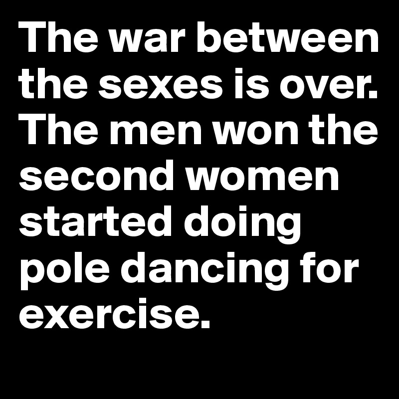 The war between the sexes is over. The men won the second women started doing pole dancing for exercise.