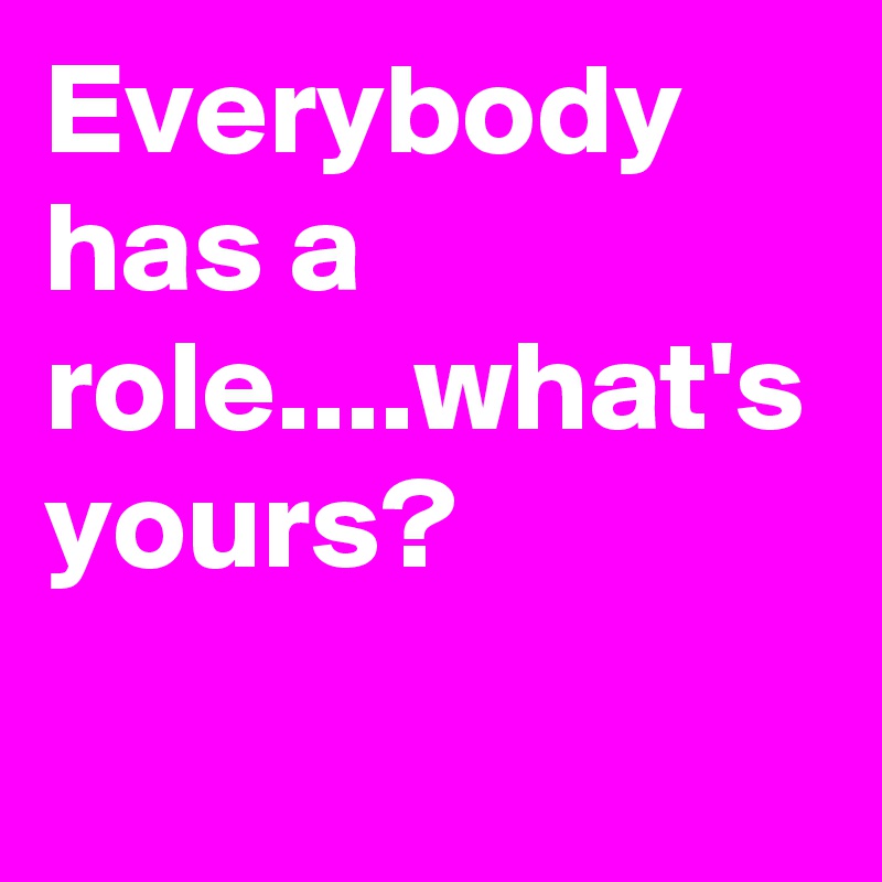 Everybody has a role....what's yours?