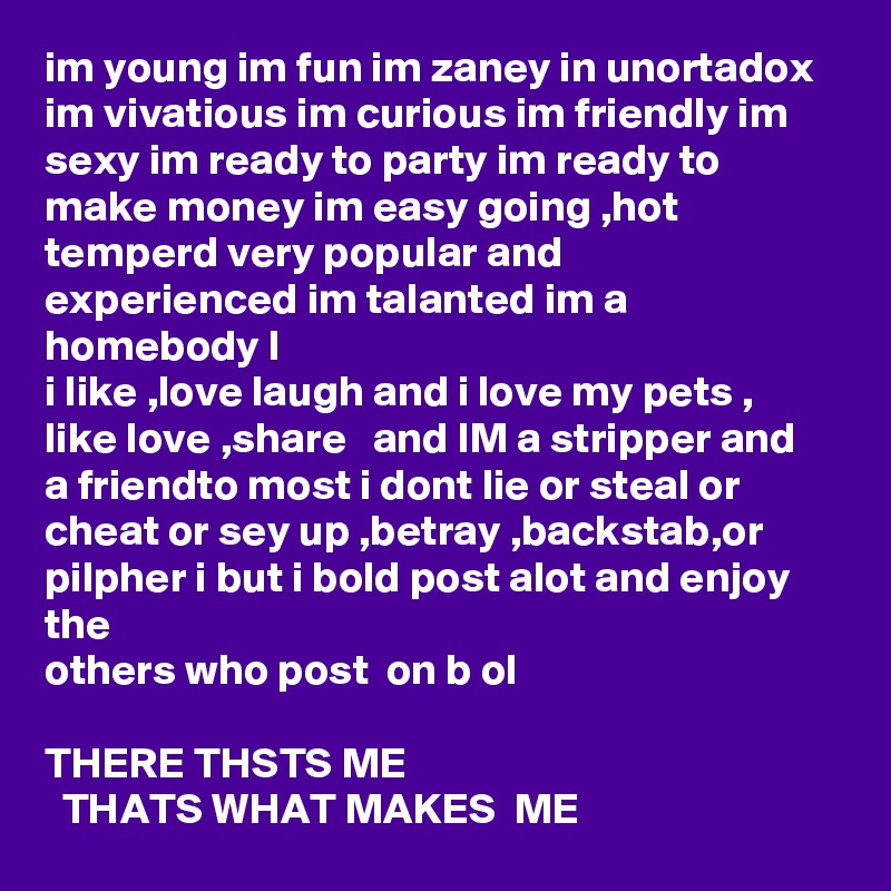 im young im fun im zaney in unortadox im vivatious im curious im friendly im sexy im ready to party im ready to make money im easy going ,hot temperd very popular and experienced im talanted im a homebody l
i like ,love laugh and i love my pets , like love ,share   and IM a stripper and a friendto most i dont lie or steal or cheat or sey up ,betray ,backstab,or pilpher i but i bold post alot and enjoy the  
others who post  on b ol

THERE THSTS ME 
  THATS WHAT MAKES  ME  