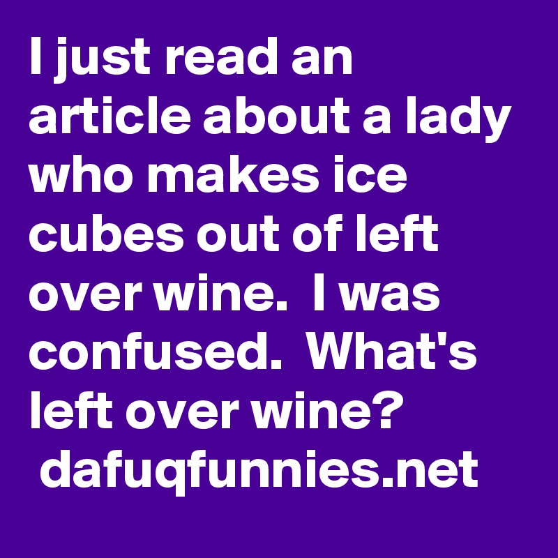 I just read an article about a lady who makes ice cubes out of left over wine.  I was confused.  What's left over wine?
 dafuqfunnies.net