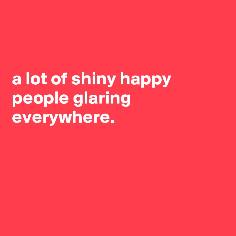 


a lot of shiny happy
people glaring
everywhere.




