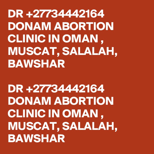 DR +27734442164 DONAM ABORTION CLINIC IN OMAN , MUSCAT, SALALAH, BAWSHAR

DR +27734442164 DONAM ABORTION CLINIC IN OMAN , MUSCAT, SALALAH, BAWSHAR
