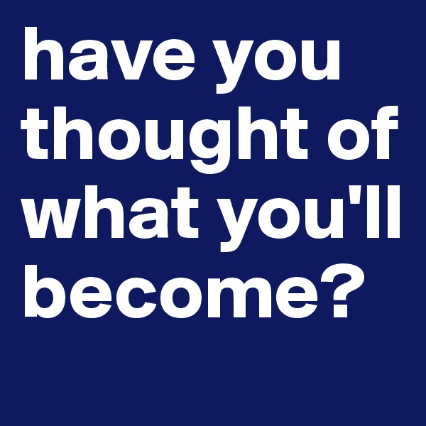 have you thought of what you'll become?