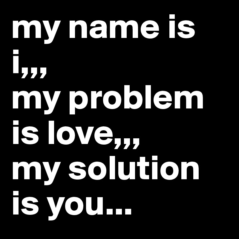 my name is i,,,
my problem is love,,,
my solution is you...