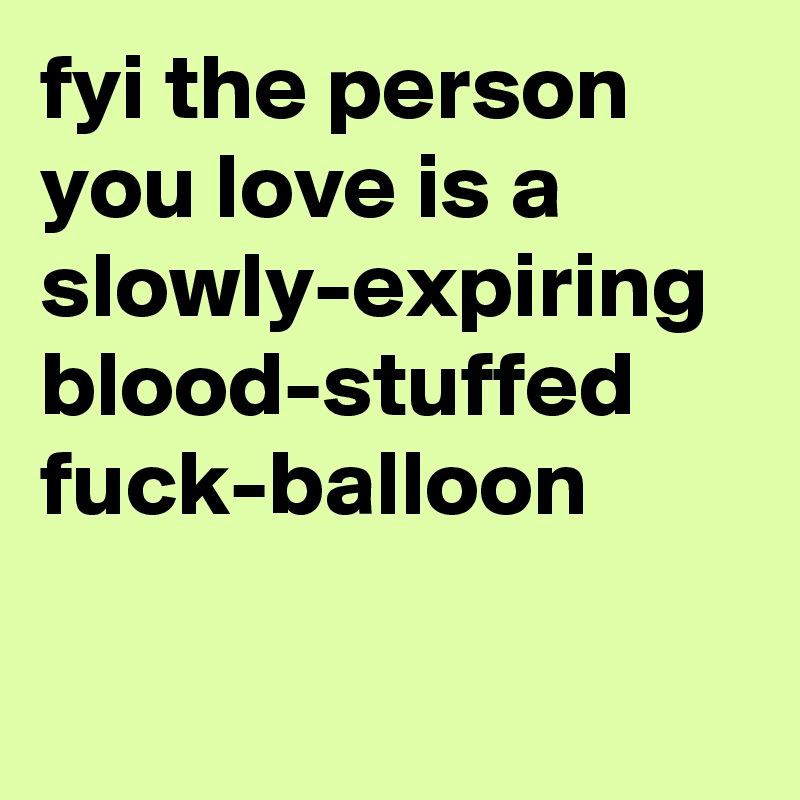 fyi the person you love is a slowly-expiring blood-stuffed fuck-balloon