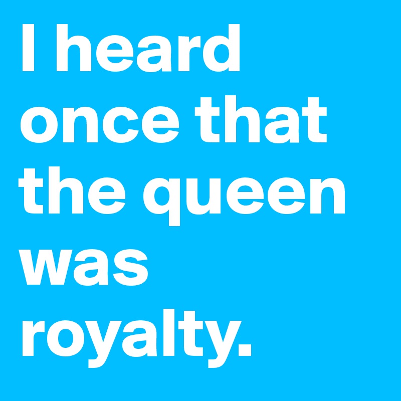 I heard once that the queen was royalty. 