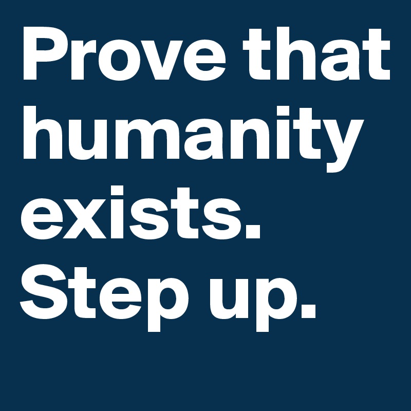 Prove that humanity exists.
Step up.