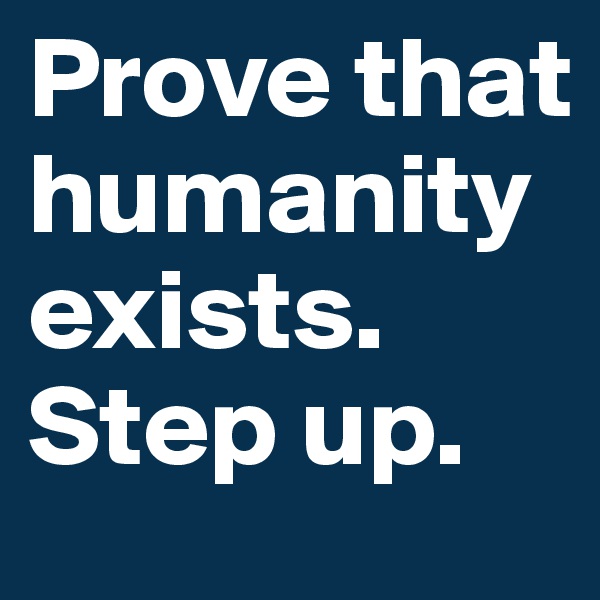 Prove that humanity exists.
Step up.