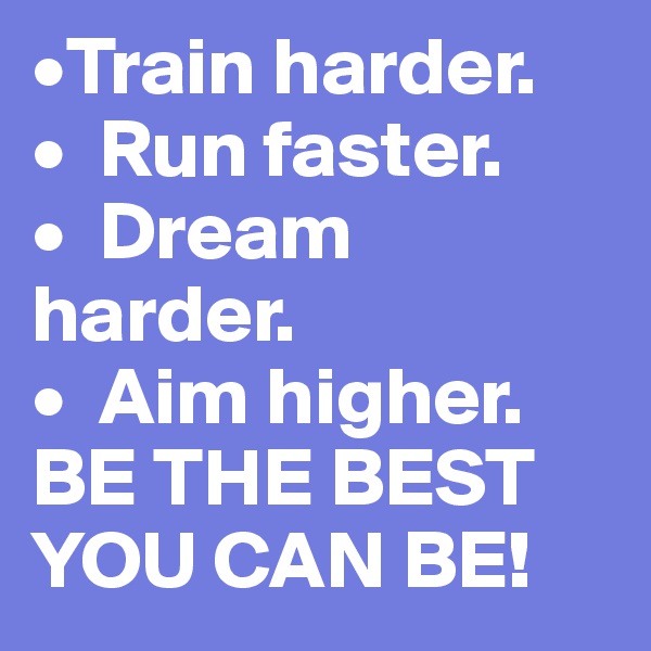 •Train harder.
•  Run faster.
•  Dream harder.
•  Aim higher.
BE THE BEST YOU CAN BE!