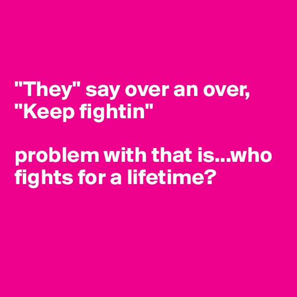 


"They" say over an over, "Keep fightin" 

problem with that is...who fights for a lifetime?



