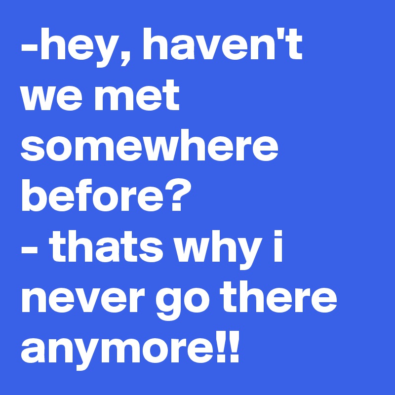 -hey, haven't we met somewhere before?
- thats why i never go there anymore!!