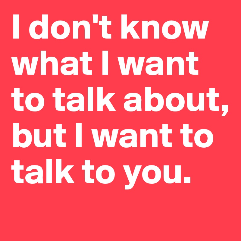 I don't know what I want to talk about, but I want to talk to you.