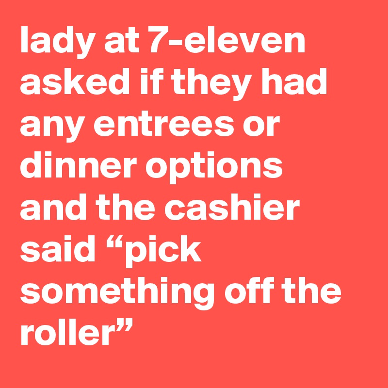 lady at 7-eleven asked if they had any entrees or dinner options and the cashier said “pick something off the roller”