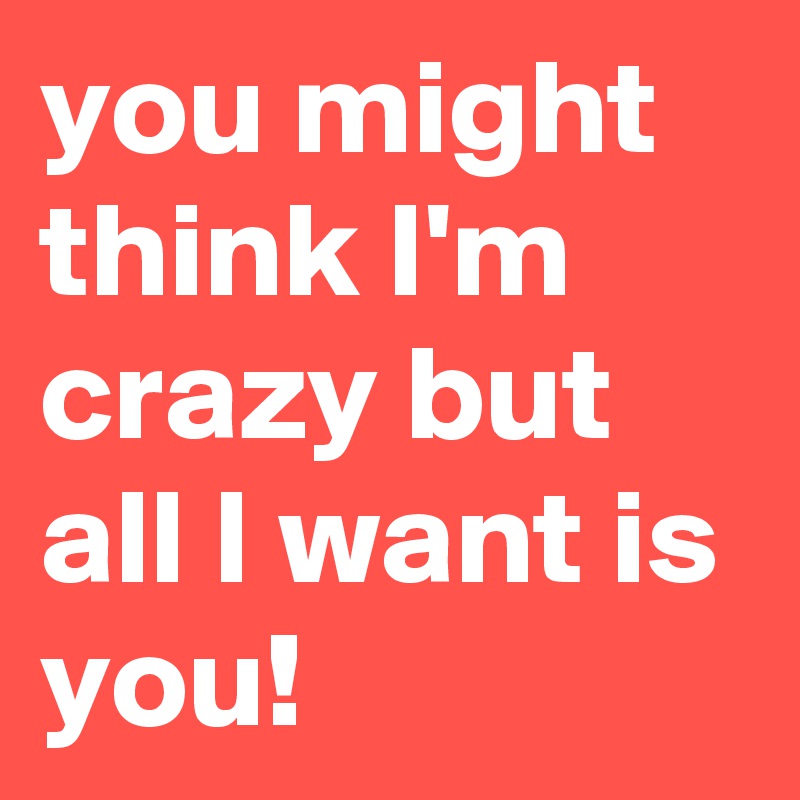 You Might Think I M Crazy But All I Want Is You Post By Nopalzin On Boldomatic