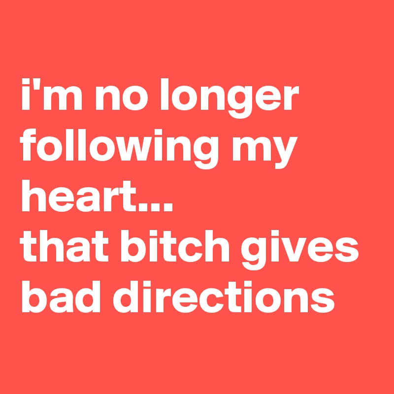 
i'm no longer following my heart...
that bitch gives bad directions
