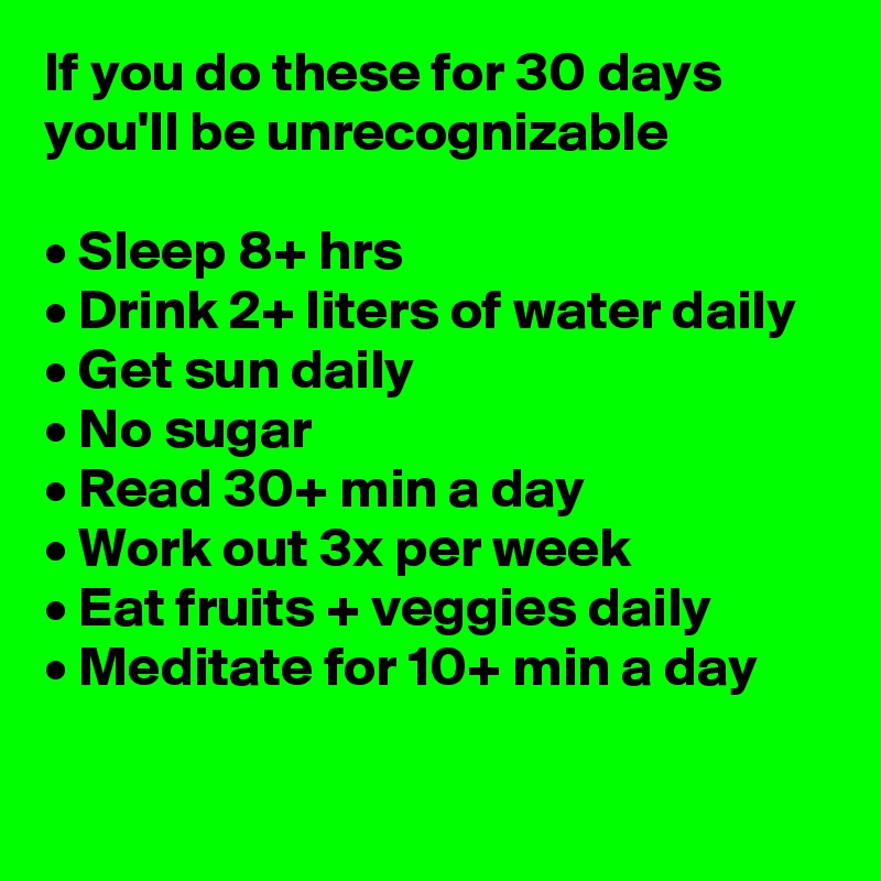 If you do these for 30 days you'll be unrecognizable

• Sleep 8+ hrs
• Drink 2+ liters of water daily
• Get sun daily
• No sugar
• Read 30+ min a day
• Work out 3x per week
• Eat fruits + veggies daily
• Meditate for 10+ min a day