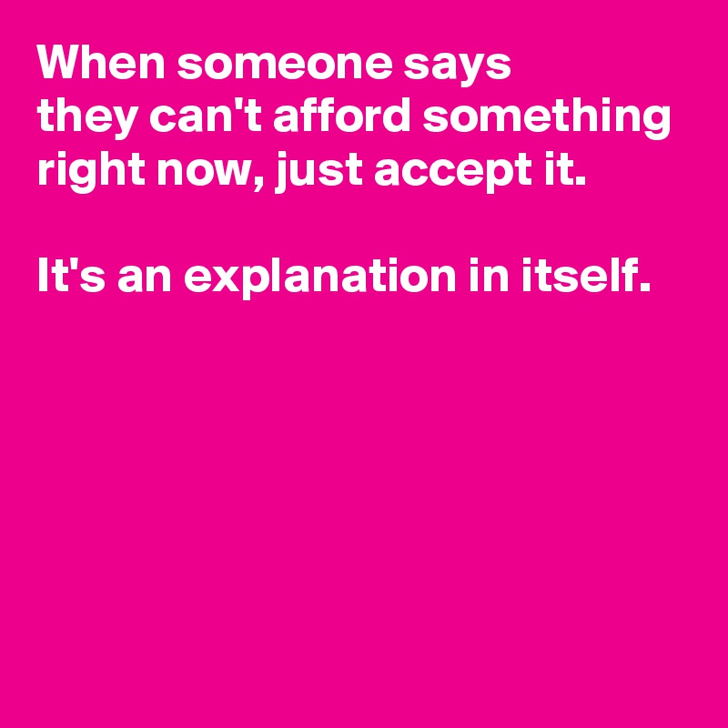 When someone says 
they can't afford something right now, just accept it.

It's an explanation in itself.





