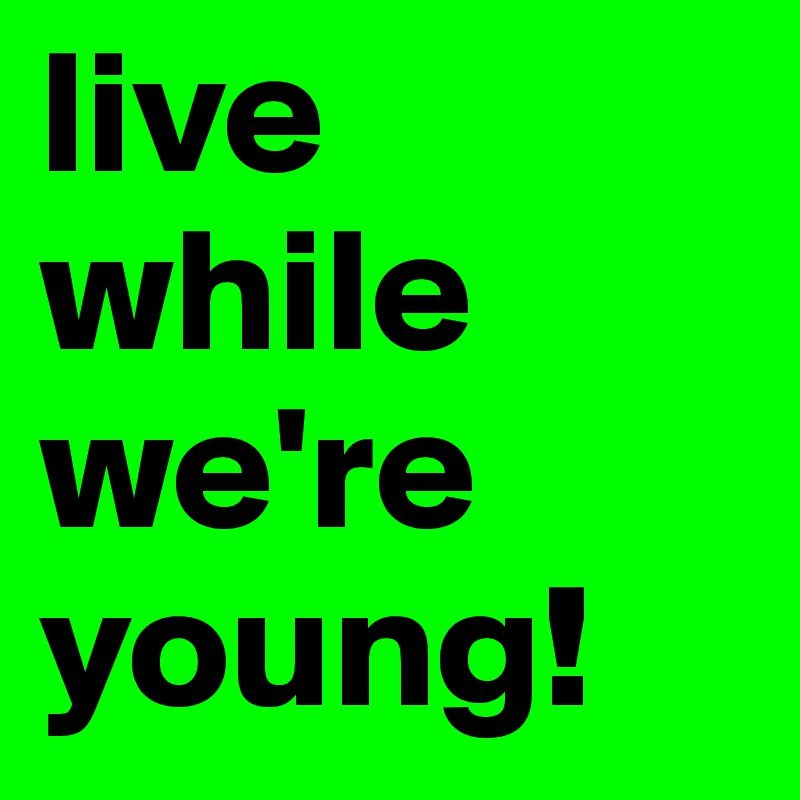 live while we're young!