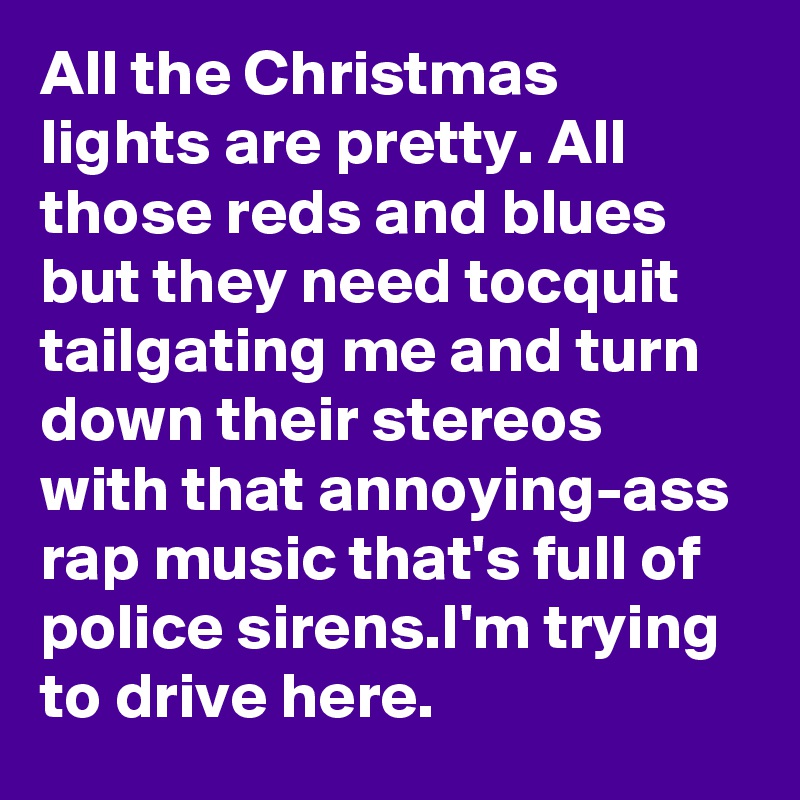 All the Christmas lights are pretty. All those reds and blues but they need tocquit tailgating me and turn down their stereos with that annoying-ass rap music that's full of police sirens.I'm trying to drive here.