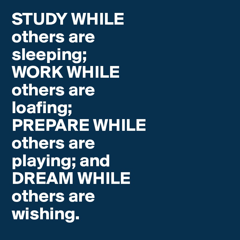STUDY WHILE 
others are 
sleeping;
WORK WHILE 
others are 
loafing;
PREPARE WHILE 
others are 
playing; and 
DREAM WHILE 
others are 
wishing.
