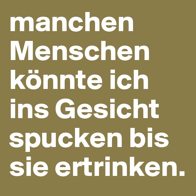 manchen Menschen könnte ich ins Gesicht spucken bis sie ertrinken.