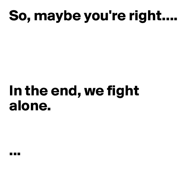 So, maybe you're right....




In the end, we fight alone.


...