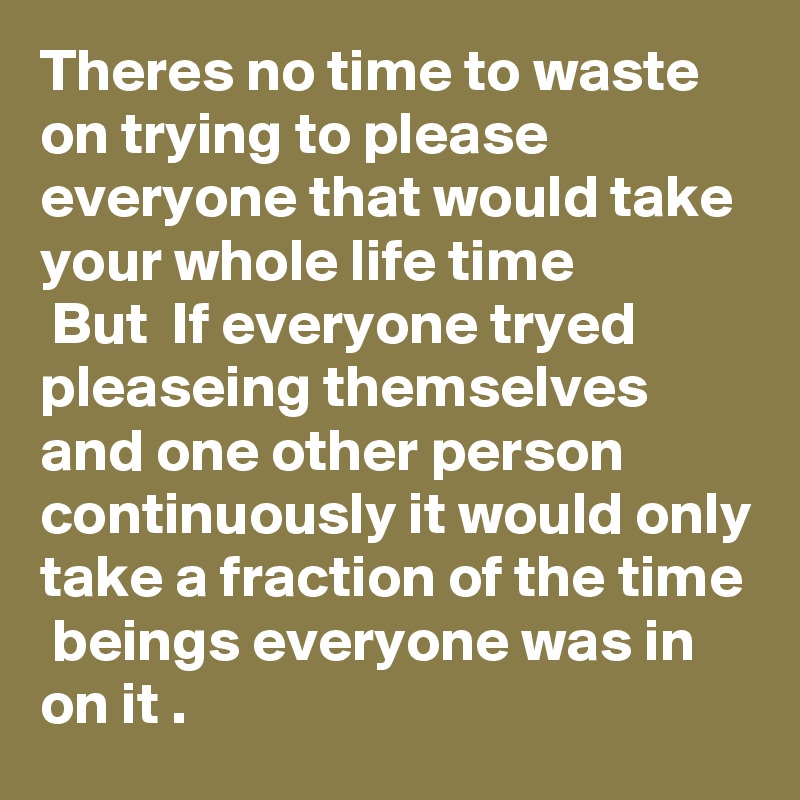 Theres no time to waste on trying to please everyone that would take your whole life time
 But  If everyone tryed pleaseing themselves and one other person continuously it would only take a fraction of the time  beings everyone was in on it .
