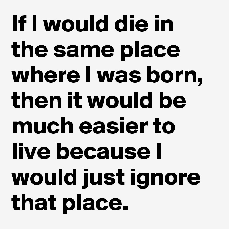 If I would die in the same place where I was born, then it would be much easier to live because I would just ignore that place. 