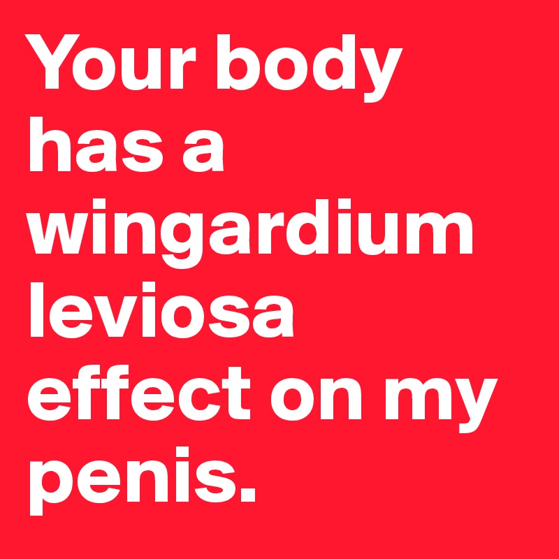 Your body has a wingardium leviosa effect on my penis.