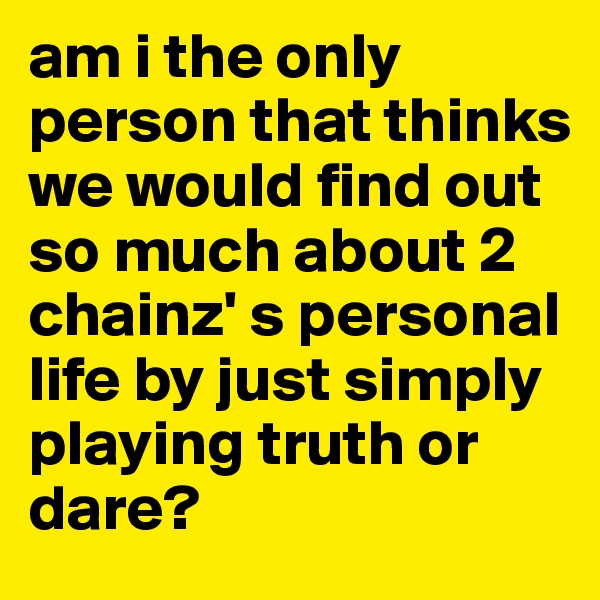 am i the only person that thinks we would find out so much about 2 chainz' s personal life by just simply playing truth or dare?
