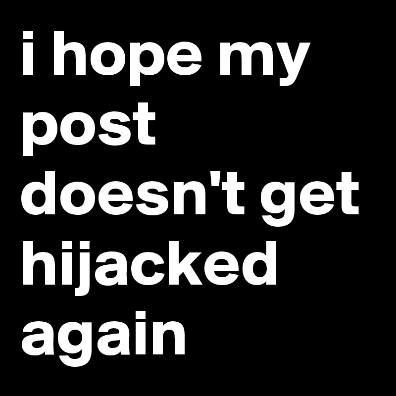 i hope my post doesn't get hijacked again