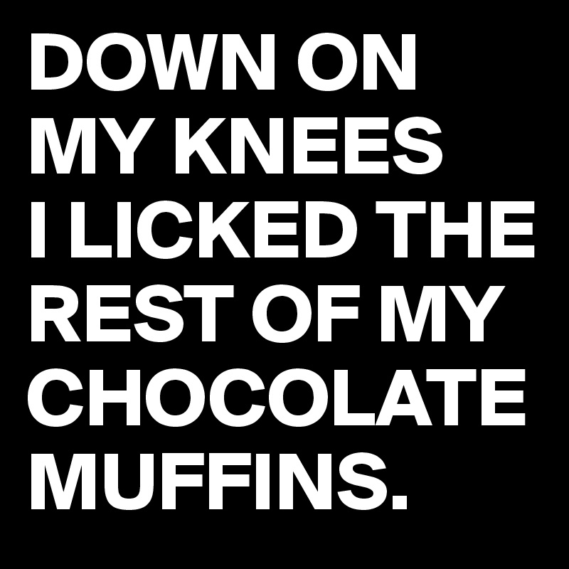 DOWN ON MY KNEES 
I LICKED THE REST OF MY CHOCOLATE MUFFINS.